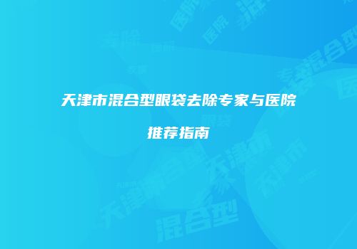 天津市混合型眼袋去除专家与医院推荐指南