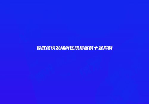 娄底纹绣发际线医院排名前十强揭晓