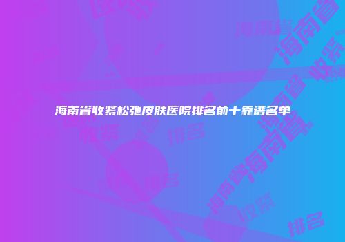 海南省收紧松弛皮肤医院排名前十靠谱名单