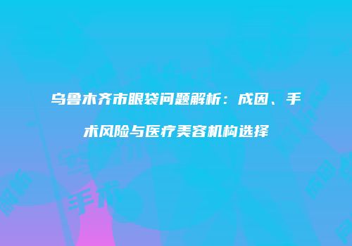 乌鲁木齐市眼袋问题解析：成因、手术风险与医疗美容机构选择