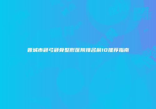 晋城市颧弓颧骨整形医院排名前10推荐指南