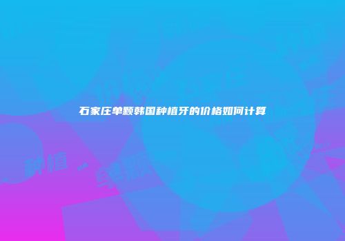 石家庄单颗韩国种植牙的价格如何计算