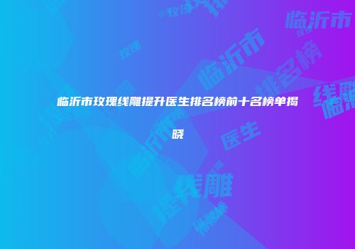 临沂市玫瑰线雕提升医生排名榜前十名榜单揭晓