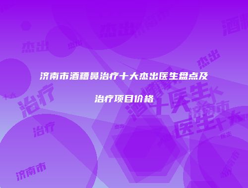 济南市酒糟鼻治疗十大杰出医生盘点及治疗项目价格