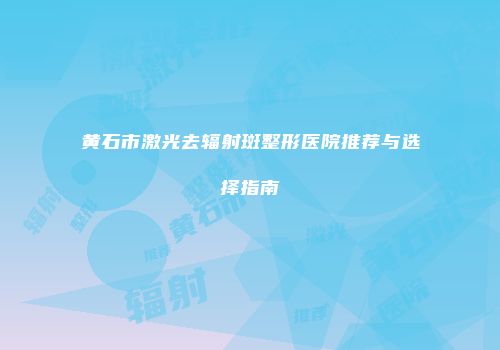 黄石市激光去辐射斑整形医院推荐与选择指南