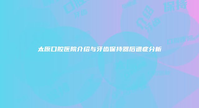 太原口腔医院介绍与牙齿保持器后遗症分析
