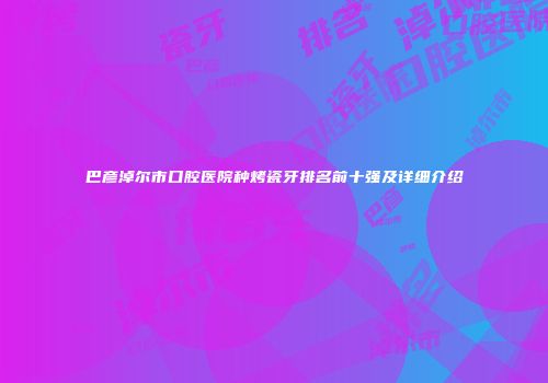 巴彦淖尔市口腔医院种烤瓷牙排名前十强及详细介绍