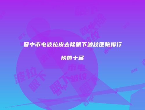 晋中市电波拉皮去除眼下皱纹医院排行榜前十名