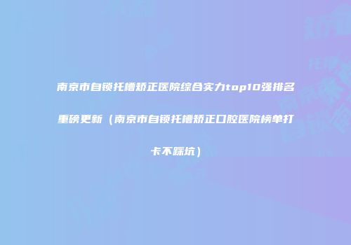 南京市自锁托槽矫正医院综合实力top10强排名重磅更新（南京市自锁托槽矫正口腔医院榜单打卡不踩坑）