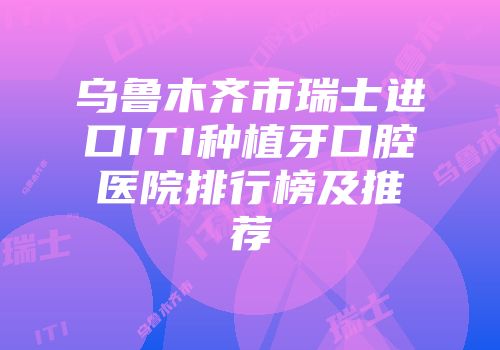 乌鲁木齐市瑞士进口ITI种植牙口腔医院排行榜及推荐