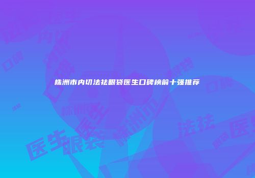 株洲市内切法祛眼袋医生口碑榜前十强推荐