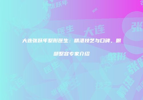 大连张跃年整形医生：精湛技艺与口碑，眼部整容专家介绍