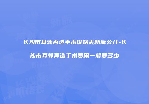 长沙市耳郭再造手术价格表新版公开-长沙市耳郭再造手术费用一般要多少