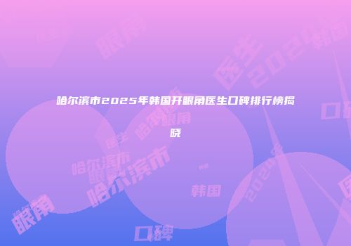 哈尔滨市2025年韩国开眼角医生口碑排行榜揭晓