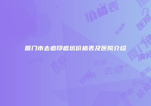 厦门市去痘印痘坑价格表及医院介绍