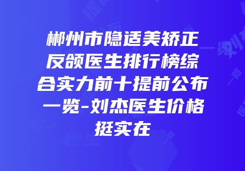 郴州市隐适美矫正反颌医生排行榜综合实力前十提前公布一览-刘杰医生价格挺实在