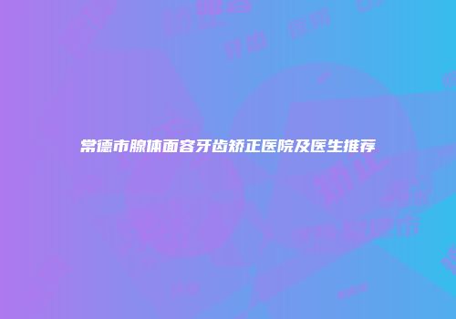 常德市腺体面容牙齿矫正医院及医生推荐
