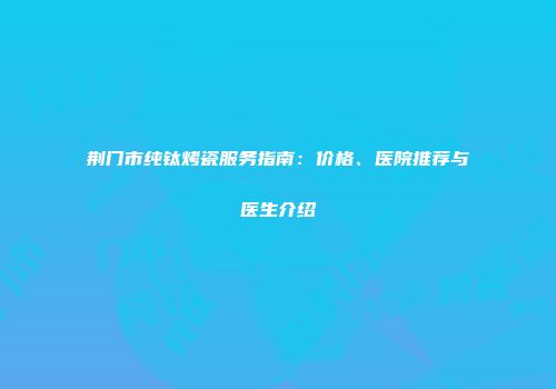 荆门市纯钛烤瓷服务指南：价格、医院推荐与医生介绍