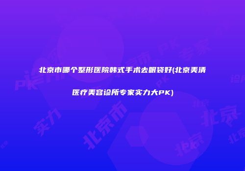 北京市哪个整形医院韩式手术去眼袋好(北京美清医疗美容诊所专家实力大PK)