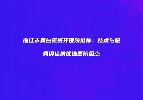 宿迁市美白氟斑牙医院推荐：技术与服务俱佳的优选医院盘点