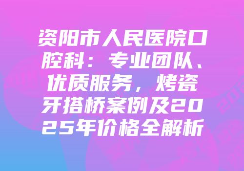 资阳市人民医院口腔科：专业团队、优质服务，烤瓷牙搭桥案例及2025年价格全解析