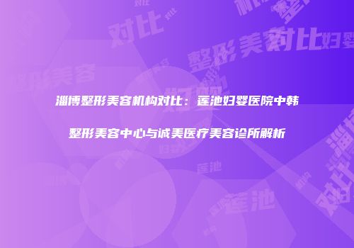 淄博整形美容机构对比：莲池妇婴医院中韩整形美容中心与诚美医疗美容诊所解析