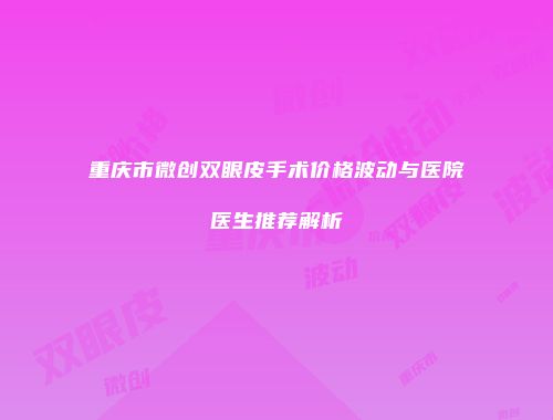 重庆市微创双眼皮手术价格波动与医院医生推荐解析