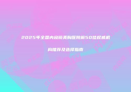 2025年全国内窥镜美胸医院前50佳权威机构推荐及选择指南