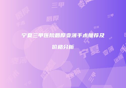 宁夏三甲医院唇厚变薄手术推荐及价格分析