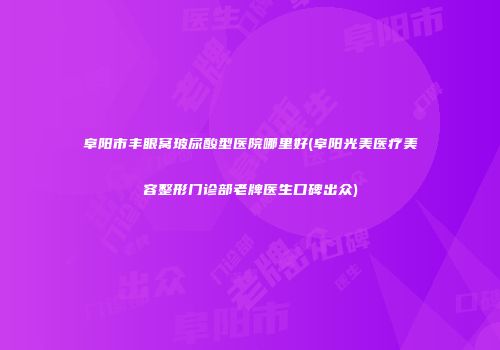 阜阳市丰眼窝玻尿酸型医院哪里好(阜阳光美医疗美容整形门诊部老牌医生口碑出众)