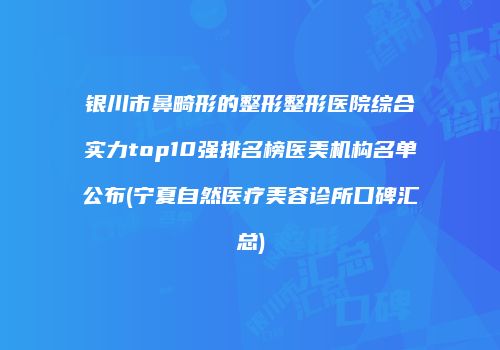 银川市鼻畸形的整形整形医院综合实力top10强排名榜医美机构名单公布(宁夏自然医疗美容诊所口碑汇总)