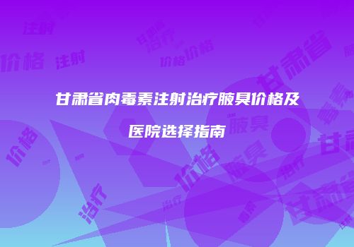 甘肃省肉毒素注射治疗腋臭价格及医院选择指南