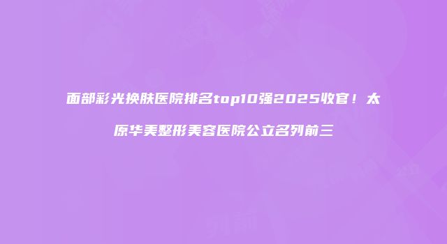 面部彩光换肤医院排名top10强2025收官！太原华美整形美容医院公立名列前三
