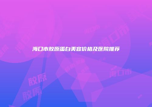 海口市胶原蛋白美容价格及医院推荐