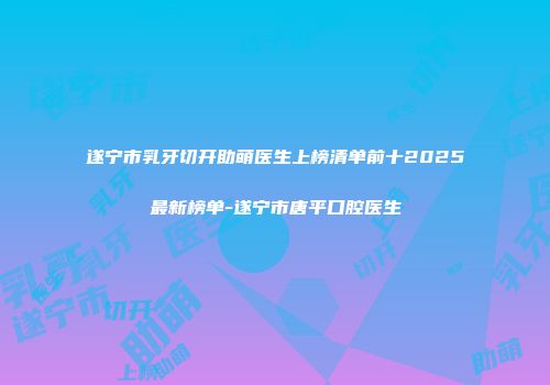 遂宁市乳牙切开助萌医生上榜清单前十2025最新榜单-遂宁市唐平口腔医生