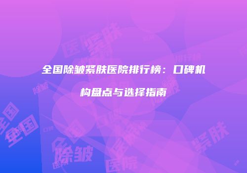 全国除皱紧肤医院排行榜：口碑机构盘点与选择指南