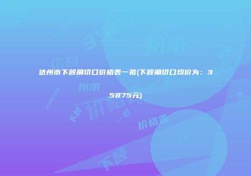 达州市下颌角切口价格表一览(下颌角切口均价为：35875元)