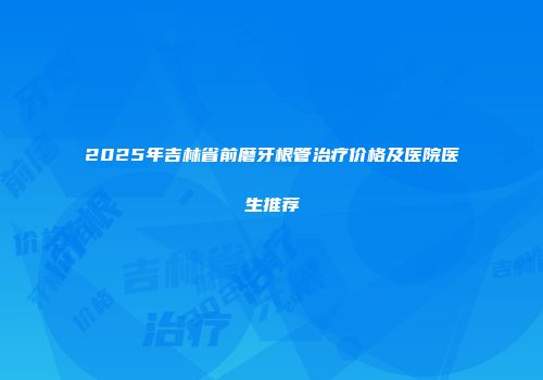 2025年吉林省前磨牙根管治疗价格及医院医生推荐