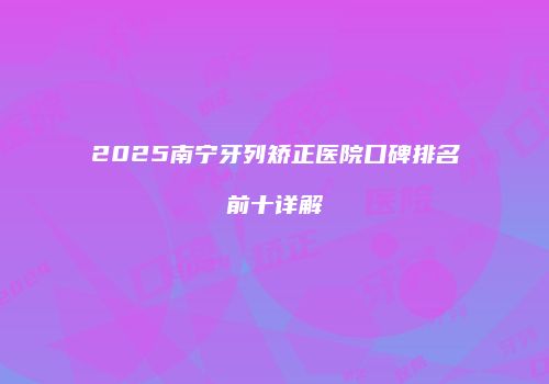 2025南宁牙列矫正医院口碑排名前十详解