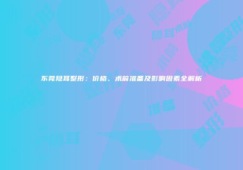 东莞隐耳整形：价格、术前准备及影响因素全解析