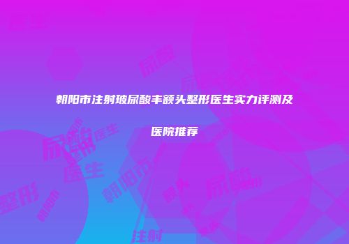朝阳市注射玻尿酸丰额头整形医生实力评测及医院推荐