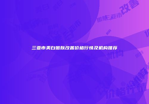 三亚市美白嫩肤改善价格行情及机构推荐