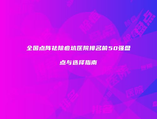 全国点阵祛除痘坑医院排名前50强盘点与选择指南
