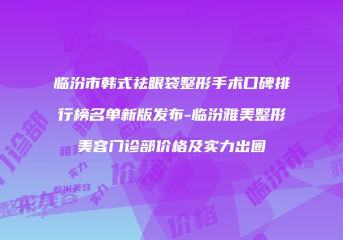 临汾市韩式祛眼袋整形手术口碑排行榜名单新版发布-临汾雅美整形美容门诊部价格及实力出圈