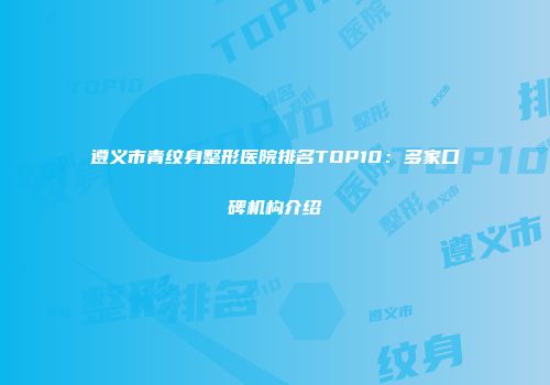 遵义市青纹身整形医院排名TOP10：多家口碑机构介绍
