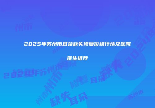 2025年苏州市耳朵缺失修复价格行情及医院医生推荐