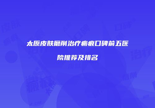 太原皮肤磨削治疗瘢痕口碑前五医院推荐及排名