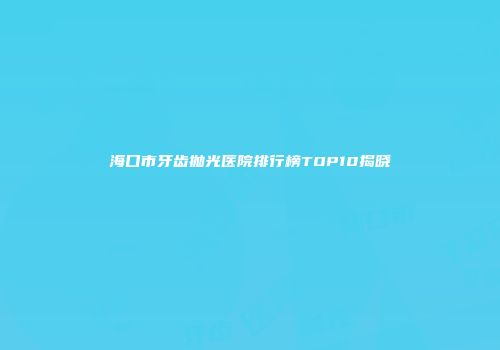 海口市牙齿抛光医院排行榜TOP10揭晓