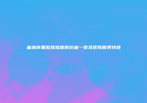 盐城市黑脸娃娃嫩肤价格一览及医院服务特色