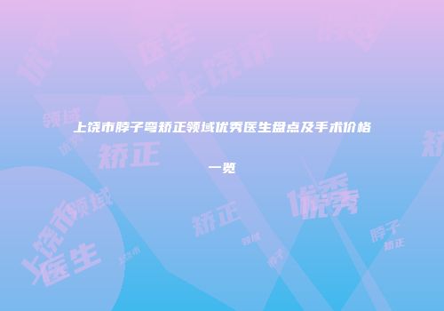 上饶市脖子弯矫正领域优秀医生盘点及手术价格一览
